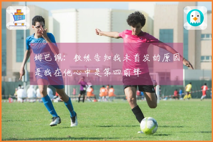 姆巴佩：教练告知我未首发的原因是我在他心中是第四前锋